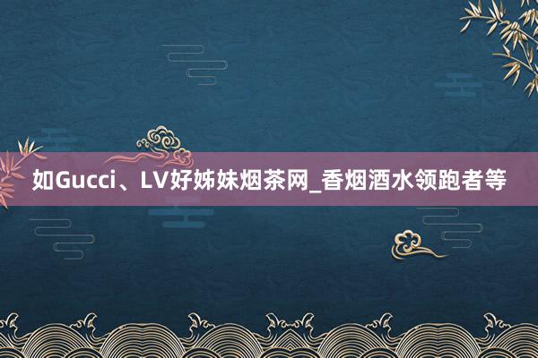 如Gucci、LV好姊妹烟茶网_香烟酒水领跑者等