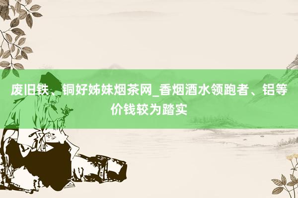废旧铁、铜好姊妹烟茶网_香烟酒水领跑者、铝等价钱较为踏实